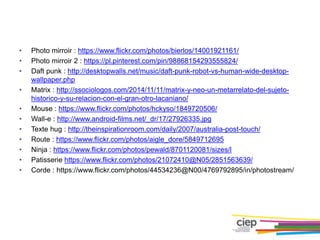 • Photo mirroir : https://www.flickr.com/photos/bierlos/14001921161/
• Photo mirroir 2 : https://pl.pinterest.com/pin/98868154293555824/
• Daft punk : http://desktopwalls.net/music/daft-punk-robot-vs-human-wide-desktop-
wallpaper.php
• Matrix : http://ssociologos.com/2014/11/11/matrix-y-neo-un-metarrelato-del-sujeto-
historico-y-su-relacion-con-el-gran-otro-lacaniano/
• Mouse : https://www.flickr.com/photos/hckyso/1849720506/
• Wall-e : http://www.android-films.net/_dr/17/27926335.jpg
• Texte hug : http://theinspirationroom.com/daily/2007/australia-post-touch/
• Route : https://www.flickr.com/photos/aigle_dore/5849712695
• Ninja : https://www.flickr.com/photos/pewald/8701120081/sizes/l
• Patisserie https://www.flickr.com/photos/21072410@N05/2851563639/
• Corde : https://www.flickr.com/photos/44534236@N00/4769792895/in/photostream/
 