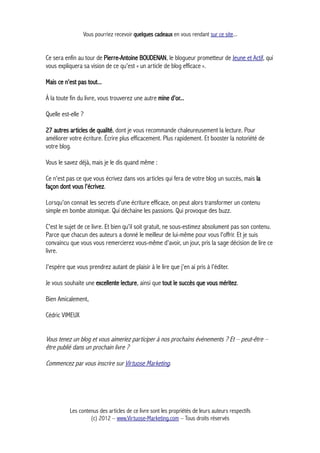 Vous pourriez recevoir quelques cadeaux en vous rendant sur ce site...
Ce sera enfin au tour de Pierre-Antoine BOUDENAN, le blogueur prometteur de Jeune et Actif, qui
vous expliquera sa vision de ce qu'est « un article de blog efficace ».
Mais ce n'est pas tout...
À la toute fin du livre, vous trouverez une autre mine d'or...
Quelle est-elle ?
27 autres articles de qualité, dont je vous recommande chaleureusement la lecture. Pour
améliorer votre écriture. Écrire plus efficacement. Plus rapidement. Et booster la notoriété de
votre blog.
Vous le savez déjà, mais je le dis quand même :
Ce n'est pas ce que vous écrivez dans vos articles qui fera de votre blog un succès, mais la
façon dont vous l'écrivez.
Lorsqu'on connait les secrets d'une écriture efficace, on peut alors transformer un contenu
simple en bombe atomique. Qui déchaine les passions. Qui provoque des buzz.
C'est le sujet de ce livre. Et bien qu'il soit gratuit, ne sous-estimez absolument pas son contenu.
Parce que chacun des auteurs a donné le meilleur de lui-même pour vous l'offrir. Et je suis
convaincu que vous vous remercierez vous-même d'avoir, un jour, pris la sage décision de lire ce
livre.
J'espère que vous prendrez autant de plaisir à le lire que j'en ai pris à l'éditer.
Je vous souhaite une excellente lecture, ainsi que tout le succès que vous méritez.
Bien Amicalement,
Cédric VIMEUX
Vous tenez un blog et vous aimeriez participer à nos prochains événements ? Et – peut-être –
être publié dans un prochain livre ?
Commencez par vous inscrire sur Virtuose Marketing.
Les contenus des articles de ce livre sont les propriétés de leurs auteurs respectifs
(c) 2012 – www.Virtuose-Marketing.com – Tous droits réservés
 