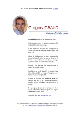 Vous pourriez recevoir quelques cadeaux en vous rendant sur ce site...
Grégory GRAND est juriste de formation (Doctorat).
Après plusieurs années en tant qu’enseignant en Fac
de droit, il décide de tout changer.
Il veut continuer à enseigner et à accompagner les
autres, mais dans des domaines plus en rapport avec
ce qu’il est.
Adepte du développement personnel et du coaching
depuis l’enfance, il se tourne vers ces domaines et,
formé à de nombreuses méthodes, il enseigne
aujourd’hui la PNL (en partenariat avec EFPNL).
Grégory a une éternelle soif d’apprentissage en
matière de potentiel humain.
Autodidacte du monde digital, il est passionné par
internet depuis 2006 où il apprend progressivement
les techniques marketing du Web.
Il débute fin 2011 son Blog Virtuose de la Vie pour
partager avec vous ce qu’il enseigne en séminaire :
comment muscler et déployer le Virtuose qui est en
chacun.
Il a pour projet à court terme le lancement de sa
société de formations offline ainsi que la mise en place
de différents business on line.
Visitez son blog : www.Virtuose2laVie.com
Les contenus des articles de ce livre sont les propriétés de leurs auteurs respectifs
(c) 2012 – www.Virtuose-Marketing.com – Tous droits réservés
 