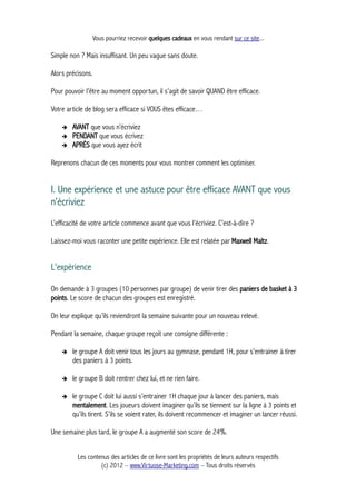 Vous pourriez recevoir quelques cadeaux en vous rendant sur ce site...
Simple non ? Mais insuffisant. Un peu vague sans doute.
Alors précisons.
Pour pouvoir l’être au moment opportun, il s’agit de savoir QUAND être efficace.
Votre article de blog sera efficace si VOUS êtes efficace…
➔ AVANT que vous n’écriviez
➔ PENDANT que vous écrivez
➔ APRÈS que vous ayez écrit
Reprenons chacun de ces moments pour vous montrer comment les optimiser.
I. Une expérience et une astuce pour être efficace AVANT que vous
n’écriviez
L’efficacité de votre article commence avant que vous l’écriviez. C’est-à-dire ?
Laissez-moi vous raconter une petite expérience. Elle est relatée par Maxwell Maltz.
L'expérience
On demande à 3 groupes (10 personnes par groupe) de venir tirer des paniers de basket à 3
points. Le score de chacun des groupes est enregistré.
On leur explique qu’ils reviendront la semaine suivante pour un nouveau relevé.
Pendant la semaine, chaque groupe reçoit une consigne différente :
➔ le groupe A doit venir tous les jours au gymnase, pendant 1H, pour s’entrainer à tirer
des paniers à 3 points.
➔ le groupe B doit rentrer chez lui, et ne rien faire.
➔ le groupe C doit lui aussi s’entrainer 1H chaque jour à lancer des paniers, mais
mentalement. Les joueurs doivent imaginer qu’ils se tiennent sur la ligne à 3 points et
qu’ils tirent. S’ils se voient rater, ils doivent recommencer et imaginer un lancer réussi.
Une semaine plus tard, le groupe A a augmenté son score de 24%.
Les contenus des articles de ce livre sont les propriétés de leurs auteurs respectifs
(c) 2012 – www.Virtuose-Marketing.com – Tous droits réservés
 