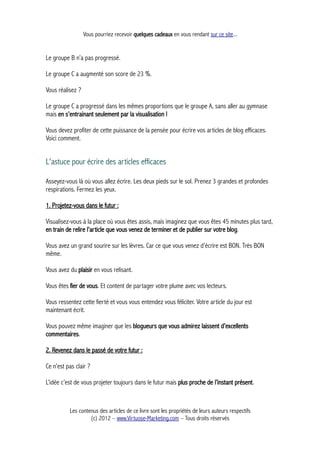 Vous pourriez recevoir quelques cadeaux en vous rendant sur ce site...
Le groupe B n’a pas progressé.
Le groupe C a augmenté son score de 23 %.
Vous réalisez ?
Le groupe C a progressé dans les mêmes proportions que le groupe A, sans aller au gymnase
mais en s’entrainant seulement par la visualisation !
Vous devez profiter de cette puissance de la pensée pour écrire vos articles de blog efficaces.
Voici comment.
L'astuce pour écrire des articles efficaces
Asseyez-vous là où vous allez écrire. Les deux pieds sur le sol. Prenez 3 grandes et profondes
respirations. Fermez les yeux.
1. Projetez-vous dans le futur :
Visualisez-vous à la place où vous êtes assis, mais imaginez que vous êtes 45 minutes plus tard,
en train de relire l’article que vous venez de terminer et de publier sur votre blog.
Vous avez un grand sourire sur les lèvres. Car ce que vous venez d’écrire est BON. Très BON
même.
Vous avez du plaisir en vous relisant.
Vous êtes fier de vous. Et content de partager votre plume avec vos lecteurs.
Vous ressentez cette fierté et vous vous entendez vous féliciter. Votre article du jour est
maintenant écrit.
Vous pouvez même imaginer que les blogueurs que vous admirez laissent d’excellents
commentaires.
2. Revenez dans le passé de votre futur :
Ce n’est pas clair ?
L’idée c’est de vous projeter toujours dans le futur mais plus proche de l’instant présent.
Les contenus des articles de ce livre sont les propriétés de leurs auteurs respectifs
(c) 2012 – www.Virtuose-Marketing.com – Tous droits réservés
 