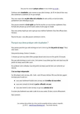 Vous pourriez recevoir quelques cadeaux en vous rendant sur ce site...
Continuez votre visualisation, mais revenez un peu dans le temps : de 45 mn dans le futur vous
êtes maintenant à seulement 20 mn par exemple.
Vous vous voyez donc en plein milieu de la rédaction de votre article, en train de traitez
parfaitement votre thématique du jour.
Vous pouvez entendre le bruit rapide que font les touches car vous écrivez rapidement. Vous
formulez des phrases qui sortent toutes seules et votre page se remplit.
Vous vous sentez inspiré par votre sujet que vous maîtriser facilement. Vous êtes efficace dans
l’écriture.
Rouvrez les yeux : vous allez pouvoir commencer à écrire.
Pourquoi vous devez pratiquer cette visualisation ?
Vous pensez peut-être que cette technique ne sert à rien et qu’elle fait perdre du temps ? Vous
avez raison.
Cela prend du temps. Environ 3 minutes…
3 minutes qui vont vous éviter d’être paralysé devant votre écran et d’en perdre 30 ensuite.
Dire que cette technique ne sert à rien, c’est comme si vous disiez que faire votre lacet vous fait
perdre du temps avant d’aller courir.
Ou qu’allumer votre ordinateur vous fait perdre du temps avant de faire une recherche sur
internet.
C’est une étape indispensable.
Car elle prépare votre cerveau, elle « huile » votre Virtuose intérieur. Elle vous fait donc gagner
du temps pour la suite car :
➔ vous avez maintenant focalisé votre cerveau vers le meilleur de vous-même
➔ vous avez contacté et stimulé la partie « efficacité » en vous
➔ vous avez montré à votre cerveau ce que vous attendez de lui
Il va donc plus facilement vous aider à aller là où vous voulez. Et donc à écrire efficacement.
Voici comment :
Les contenus des articles de ce livre sont les propriétés de leurs auteurs respectifs
(c) 2012 – www.Virtuose-Marketing.com – Tous droits réservés
 