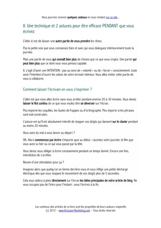 Vous pourriez recevoir quelques cadeaux en vous rendant sur ce site...
II. Une technique et 2 astuces pour être efficace PENDANT que vous
écrivez
L’idée ici est de laisser une autre partie de vous prendre les rênes.
Pas la petite voix que vous connaissez bien et avec qui vous dialoguez intérieurement toute la
journée.
Mais une partie de vous qui connaît bien plus de choses que ce que vous croyez. Une partie qui
peut bien plus que ce dont vous vous pensez capable.
IL s’agit d’avoir une INTENTION : pas au sens de « volonté » ou de « forcer » consciemment. Juste
avoir l’intention d’ouvrir les valves de votre écrivain intérieur. Vous allez inviter cette partie de
vous à collaborer.
Comment laisser l'écrivain en vous s'exprimer ?
L’idée est que vous allez écrire sans vous arrêter pendant environ 20 à 30 minutes. Vous devez
laisser le flot continu de ce que vous voulez dire se déverser sur l’écran.
Peu importe les coquilles, les fautes de frappes ou d’orthographe. Peu importe si les phrases
sont mal construites.
L’astuce est qu’il est absolument interdit de stopper vos doigts qui dansent sur le clavier pendant
au moins 20 minutes.
Vous avez du mal à vous lancer au départ ?
OK. Alors commencez par écrire n’importe quoi au début : racontez votre journée, le film que
vous avez vu hier ou ce qui vous passe par la tête.
Vous devez vous obliger à écrire constamment pendant un temps donné. Encore une fois,
interdiction de s’arrêter.
Besoin d’une stimulation pour ça ?
Imaginez alors que quelqu’un se tienne derrière vous et vous inflige une petite décharge
électrique dès que vous stoppez le mouvement de vos doigts plus de 5 secondes.
Cela vous aidera à jetez directement sur l’écran les idées principales de votre article de blog. Ne
vous occupez pas de l’intro pour l’instant : vous l’écrirez à la fin.
Les contenus des articles de ce livre sont les propriétés de leurs auteurs respectifs
(c) 2012 – www.Virtuose-Marketing.com – Tous droits réservés
 