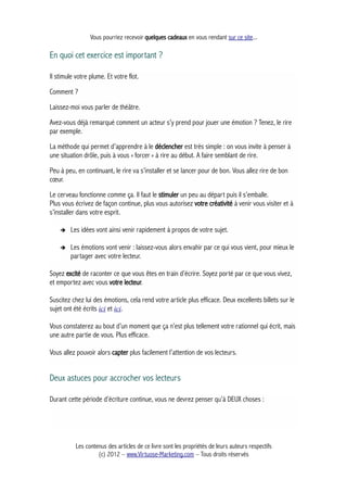 Vous pourriez recevoir quelques cadeaux en vous rendant sur ce site...
En quoi cet exercice est important ?
Il stimule votre plume. Et votre flot.
Comment ?
Laissez-moi vous parler de théâtre.
Avez-vous déjà remarqué comment un acteur s’y prend pour jouer une émotion ? Tenez, le rire
par exemple.
La méthode qui permet d’apprendre à le déclencher est très simple : on vous invite à penser à
une situation drôle, puis à vous « forcer » à rire au début. A faire semblant de rire.
Peu à peu, en continuant, le rire va s’installer et se lancer pour de bon. Vous allez rire de bon
cœur.
Le cerveau fonctionne comme ça. Il faut le stimuler un peu au départ puis il s’emballe.
Plus vous écrivez de façon continue, plus vous autorisez votre créativité à venir vous visiter et à
s’installer dans votre esprit.
➔ Les idées vont ainsi venir rapidement à propos de votre sujet.
➔ Les émotions vont venir : laissez-vous alors envahir par ce qui vous vient, pour mieux le
partager avec votre lecteur.
Soyez excité de raconter ce que vous êtes en train d’écrire. Soyez porté par ce que vous vivez,
et emportez avec vous votre lecteur.
Suscitez chez lui des émotions, cela rend votre article plus efficace. Deux excellents billets sur le
sujet ont été écrits ici et ici.
Vous constaterez au bout d’un moment que ça n’est plus tellement votre rationnel qui écrit, mais
une autre partie de vous. Plus efficace.
Vous allez pouvoir alors capter plus facilement l’attention de vos lecteurs.
Deux astuces pour accrocher vos lecteurs
Durant cette période d’écriture continue, vous ne devrez penser qu’à DEUX choses :
Les contenus des articles de ce livre sont les propriétés de leurs auteurs respectifs
(c) 2012 – www.Virtuose-Marketing.com – Tous droits réservés
 