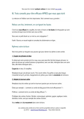Vous pourriez recevoir quelques cadeaux en vous rendant sur ce site...
III. Trois conseils pour être efficace APRES que vous ayez écrit
La relecture et l'édition sont très importantes. Voici comment vous y prendre :
Relisez une fois, lentement, en corrigeant les fautes
C’est là où vous effacez les coquilles, les mots à l’envers et les fautes d’orthographe qui sont
survenus lorsque vous écriviez sans vous arrêter.
Vous avez un petit doute sur un mot ou une conjugaison ?
Facile ! Ouvrez un nouvel onglet et consultez les dictionnaires en ligne.
Rythmez votre écriture
Voici trois points sur lesquels vous pouvez agir pour donner du rythme à votre article.
1. Coupez vos phrases en deux
En déversant votre premier jet d’un coup, vous avez peut-être fait des longues phrases. Le
genre de phrase qui contient plusieurs propositions, avec une idée, imbriquée dans une autre
idée, elle-même imbriquée dans…
Coupez-la en deux. Et simplifiez.
Remplacez-la par une phrase courte. Très courte même. Ou parfois un peu plus longue.
L’essentiel est qu’il y ait des changements de rythme, pour éviter la monotonie de la lecture.
2. Adoptez la tournure active
Remplacez tous les verbes qui sont en tournure passive par une tournure active.
Évitez par exemple : « comment un article de blog peut-il être écrit efficacement ? »
Préférez « comment écrire un article de blog efficace ? »
Privilégiez des verbes d’action. Décider, communiquer, optimiser, gagner, appliquer, tester,
distribuer, inciter, sont par exemple des verbes d’action.
Vous mettez ainsi du mouvement dans votre écriture.
Les contenus des articles de ce livre sont les propriétés de leurs auteurs respectifs
(c) 2012 – www.Virtuose-Marketing.com – Tous droits réservés
 