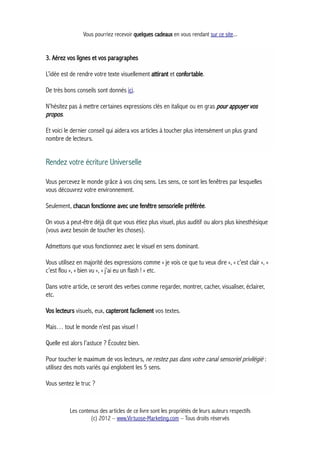 Vous pourriez recevoir quelques cadeaux en vous rendant sur ce site...
3. Aérez vos lignes et vos paragraphes
L’idée est de rendre votre texte visuellement attirant et confortable.
De très bons conseils sont donnés ici.
N’hésitez pas à mettre certaines expressions clés en italique ou en gras pour appuyer vos
propos.
Et voici le dernier conseil qui aidera vos articles à toucher plus intensément un plus grand
nombre de lecteurs.
Rendez votre écriture Universelle
Vous percevez le monde grâce à vos cinq sens. Les sens, ce sont les fenêtres par lesquelles
vous découvrez votre environnement.
Seulement, chacun fonctionne avec une fenêtre sensorielle préférée.
On vous a peut-être déjà dit que vous étiez plus visuel, plus auditif ou alors plus kinesthésique
(vous avez besoin de toucher les choses).
Admettons que vous fonctionnez avec le visuel en sens dominant.
Vous utilisez en majorité des expressions comme « je vois ce que tu veux dire », « c’est clair », «
c’est flou », « bien vu », « j’ai eu un flash ! » etc.
Dans votre article, ce seront des verbes comme regarder, montrer, cacher, visualiser, éclairer,
etc.
Vos lecteurs visuels, eux, capteront facilement vos textes.
Mais… tout le monde n’est pas visuel !
Quelle est alors l’astuce ? Écoutez bien.
Pour toucher le maximum de vos lecteurs, ne restez pas dans votre canal sensoriel privilégié :
utilisez des mots variés qui englobent les 5 sens.
Vous sentez le truc ?
Les contenus des articles de ce livre sont les propriétés de leurs auteurs respectifs
(c) 2012 – www.Virtuose-Marketing.com – Tous droits réservés
 