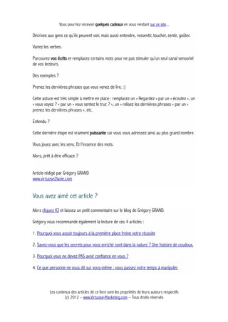 Vous pourriez recevoir quelques cadeaux en vous rendant sur ce site...
Décrivez aux gens ce qu’ils peuvent voir, mais aussi entendre, ressentir, toucher, sentir, goûter.
Variez les verbes.
Parcourez vos écrits et remplacez certains mots pour ne pas stimuler qu’un seul canal sensoriel
de vos lecteurs.
Des exemples ?
Prenez les dernières phrases que vous venez de lire. :)
Cette astuce est très simple à mettre en place : remplacez un « Regardez » par un « écoutez », un
« vous voyez ? » par un « vous sentez le truc ? », un « relisez les dernières phrases » par un «
prenez les dernières phrases », etc.
Entendu ?
Cette dernière étape est vraiment puissante car vous vous adressez ainsi au plus grand nombre.
Vous jouez avec les sens. Et l’essence des mots.
Alors, prêt à être efficace ?
Article rédigé par Grégory GRAND
www.virtuose2lavie.com
Vous avez aimé cet article ?
Alors cliquez ICI et laissez un petit commentaire sur le blog de Grégory GRAND.
Grégory vous recommande également la lecture de ces 4 articles :
1. Pourquoi vous assoir toujours à la première place freine votre réussite
2. Savez-vous que les secrets pour vous enrichir sont dans la nature ? Une histoire de coudoux.
3. Pourquoi vous ne devez PAS avoir confiance en vous ?
4. Ce que personne ne vous dit sur vous-même : vous passez votre temps à manipuler.
Les contenus des articles de ce livre sont les propriétés de leurs auteurs respectifs
(c) 2012 – www.Virtuose-Marketing.com – Tous droits réservés
 