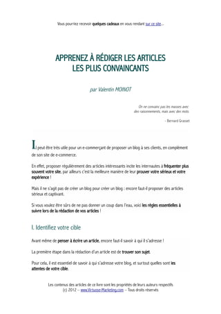 Vous pourriez recevoir quelques cadeaux en vous rendant sur ce site...
APPRENEZ À RÉDIGER LES ARTICLES
LES PLUS CONVAINCANTS
par Valentin MOINOT
On ne convainc pas les masses avec
des raisonnements, mais avec des mots.
- Bernard Grasset
Il peut être très utile pour un e-commerçant de proposer un blog à ses clients, en complément
de son site de e-commerce.
En effet, proposer régulièrement des articles intéressants incite les internautes à fréquenter plus
souvent votre site, par ailleurs c’est la meilleure manière de leur prouver votre sérieux et votre
expérience !
Mais il ne s’agit pas de créer un blog pour créer un blog : encore faut-il proposer des articles
sérieux et captivant.
Si vous voulez être sûrs de ne pas donner un coup dans l’eau, voici les règles essentielles à
suivre lors de la rédaction de vos articles !
I. Identifiez votre cible
Avant même de penser à écrire un article, encore faut-il savoir à qui il s’adresse !
La première étape dans la rédaction d’un article est de trouver son sujet.
Pour cela, il est essentiel de savoir à qui s’adresse votre blog, et surtout quelles sont les
attentes de votre cible.
Les contenus des articles de ce livre sont les propriétés de leurs auteurs respectifs
(c) 2012 – www.Virtuose-Marketing.com – Tous droits réservés
 
