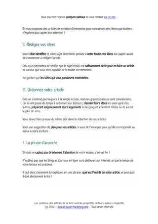Vous pourriez recevoir quelques cadeaux en vous rendant sur ce site...
Si vous proposez des articles de création d’entreprise pour convaincre des clients particuliers,
n’espérez pas capter leur attention !
II. Rédigez vos idées
Votre cible identifiée et votre sujet déterminé, pensez à noter toutes vos idées sur papier avant
de commencer à rédiger l’article.
Cela vous permettra de vérifier que le sujet choisi est suffisamment riche pour en faire un article,
et surtout que vous êtes capable de le traiter correctement.
Ne gardez que les idées qui vous paraissent essentielles.
III. Ordonnez votre article
Cela ne s’entend pas toujours à la simple écoute, mais les grands orateurs sont convaincants,
car ils ont passé du temps à ordonner leur discours, classant leurs idées les unes après les
autres, préparant soigneusement leurs arguments en les plaçant à l’endroit même où ils auront
le plus de sens.
Vous devez faire preuve du même zèle dans la rédaction de vos articles.
Voici une suggestion de plan pour vos articles, à vous de l’arranger pour qu’elle corresponde au
mieux à votre écriture :
1. La phrase d'accroche
Si vous ne captez pas directement l’attention de votre lecteur, c’en est fini !
N’oubliez pas que les blogs et journaux en ligne sont pléthores sur Internet, et que le temps de
votre lecteur est précieux.
Il faut donc clairement lui expliquer, en une phrase, quel est l’intérêt de votre article, et pourquoi
il doit absolument le lire !
Les contenus des articles de ce livre sont les propriétés de leurs auteurs respectifs
(c) 2012 – www.Virtuose-Marketing.com – Tous droits réservés
 