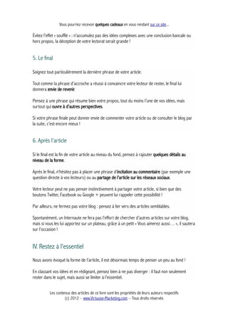 Vous pourriez recevoir quelques cadeaux en vous rendant sur ce site...
Évitez l’effet « soufflé » : n’accumulez pas des idées complexes avec une conclusion bancale ou
hors propos, la déception de votre lectorat serait grande !
5. Le final
Soignez tout particulièrement la dernière phrase de votre article.
Tout comme la phrase d’accroche a réussi à convaincre votre lecteur de rester, le final lui
donnera envie de revenir.
Pensez à une phrase qui résume bien votre propos, tout du moins l’une de vos idées, mais
surtout qui ouvre à d’autres perspectives.
Si votre phrase finale peut donner envie de commenter votre article ou de consulter le blog par
la suite, c’est encore mieux !
6. Après l'article
Si le final est la fin de votre article au niveau du fond, pensez à rajouter quelques détails au
niveau de la forme.
Après le final, n’hésitez pas à placer une phrase d’incitation au commentaire (par exemple une
question directe à vos lecteurs) ou au partage de l’article sur les réseaux sociaux.
Votre lecteur peut ne pas penser instinctivement à partager votre article, si bien que des
boutons Twitter, Facebook ou Google + peuvent lui rappeler cette possibilité !
Par ailleurs, ne fermez pas votre blog : pensez à lier vers des articles semblables.
Spontanément, un Internaute ne fera pas l’effort de chercher d’autres articles sur votre blog,
mais si vous les lui apportez sur un plateau, grâce à un petit « Vous aimerez aussi… », il sautera
sur l’occasion !
IV. Restez à l'essentiel
Nous avons évoqué la forme de l’article, il est désormais temps de penser un peu au fond !
En classant vos idées et en rédigeant, pensez bien à ne pas diverger : il faut non seulement
rester dans le sujet, mais aussi se limiter à l’essentiel.
Les contenus des articles de ce livre sont les propriétés de leurs auteurs respectifs
(c) 2012 – www.Virtuose-Marketing.com – Tous droits réservés
 