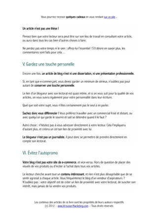 Vous pourriez recevoir quelques cadeaux en vous rendant sur ce site...
Un article n’est pas une thèse !
Pensez bien que votre lecteur sera peut être sur son lieu de travail en consultant votre article,
ou aura dans tous les cas bien d’autres choses à faire.
Ne perdez pas votre temps ni le sien : offrez-lui l’essentiel ! S’il désire en savoir plus, les
commentaires sont faits pour cela…
V. Gardez une touche personelle
Encore une fois, un article de blog n’est ni une dissertation, ni une présentation professionnelle.
Si, en tant que e-commerçant, vous devez garder un minimum de sérieux, n’oubliez pas pour
autant de conserver une touche personnelle.
Le lien d’un blogueur avec son lectorat est quasi intime, et si on vous suit pour la qualité de vos
articles, on vous suivra également pour votre personnalité dans leur écriture.
Quel que soit votre sujet, vous n’êtes certainement pas le seul à en parler.
Sachez donc vous différencier ! Vous préférez travailler avec un commercial froid et distant, ou
avec quelqu’un qui garde le sourire et sait se détendre quand il le faut ?
Autre chose : n’hésitez pas à vous adresser directement à votre lecteur. Cela l’impliquera
d’autant plus, et créera un certain lien de proximité avec lui.
Le blogueur n’est pas un journaliste, il peut donc se permettre de prendre directement en
compte son lectorat.
VI. Évitez l'autopromo
Votre blog n’est pas votre site de e-commerce, et vice-versa. Hors de question de placer des
visuels de vos produits ou d’inciter à l’achat dans tous vos articles.
Le lecteur cherche avant tout un contenu intéressant, et rien n’est plus désagréable que de se
sentir agressé à chaque article. Vous fréquenteriez le blog d’un vendeur d’aspirateurs ?
N’oubliez pas : votre objectif est de créer un lien de proximité avec votre lectorat, de susciter son
intérêt, mais jamais de lui vendre vos produits.
Les contenus des articles de ce livre sont les propriétés de leurs auteurs respectifs
(c) 2012 – www.Virtuose-Marketing.com – Tous droits réservés
 