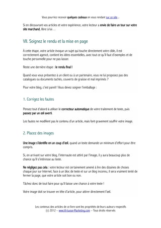 Vous pourriez recevoir quelques cadeaux en vous rendant sur ce site...
Si en découvrant vos articles et votre expérience, votre lecteur a envie de faire un tour sur votre
site marchand, libre à lui…
VII. Soignez le rendu et la mise en page
À cette étape, votre article évoque un sujet qui touche directement votre cible, il est
correctement agencé, contient les idées essentielles, avec tout ce qu’il faut d’exemples et de
touche personnelle pour ne pas lasser.
Reste une dernière étape : le rendu final !
Quand vous vous présentez à un client ou à un partenaire, vous ne lui proposez pas des
catalogues ou documents tachés, couverts de graisse et mal imprimés ?
Pour votre blog, c’est pareil ! Vous devez soigner l’emballage :
1. Corrigez les fautes
Pensez tout d’abord à utiliser le correcteur automatique de votre traitement de texte, puis
passez par un œil averti.
Les fautes ne modifient pas le contenu d’un article, mais font gravement souffrir votre image.
2. Placez des images
Une image s’identifie en un coup d’œil, quand un texte demande un minimum d’effort pour être
compris.
Si, en arrivant sur votre blog, l’internaute est attiré par l’image, il y aura beaucoup plus de
chance qu’il s’intéresse au texte.
Ne négligez pas cela : votre lecteur est certainement amené à lire des dizaines de choses
chaque jour sur Internet, face à un bloc de texte et sur un blog inconnu, il sera vraiment tenté de
fermer la page, que votre article soit bon ou non.
Tâchez donc de tout faire pour qu’il laisse une chance à votre texte !
Votre image doit se trouver en tête d’article, pour attirer directement l’œil.
Les contenus des articles de ce livre sont les propriétés de leurs auteurs respectifs
(c) 2012 – www.Virtuose-Marketing.com – Tous droits réservés
 