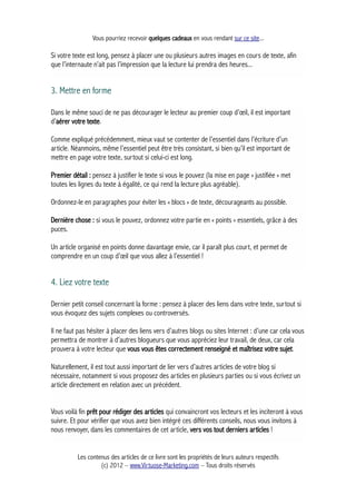 Vous pourriez recevoir quelques cadeaux en vous rendant sur ce site...
Si votre texte est long, pensez à placer une ou plusieurs autres images en cours de texte, afin
que l’internaute n’ait pas l’impression que la lecture lui prendra des heures...
3. Mettre en forme
Dans le même souci de ne pas décourager le lecteur au premier coup d’œil, il est important
d’aérer votre texte.
Comme expliqué précédemment, mieux vaut se contenter de l’essentiel dans l’écriture d’un
article. Néanmoins, même l’essentiel peut être très consistant, si bien qu’il est important de
mettre en page votre texte, surtout si celui-ci est long.
Premier détail : pensez à justifier le texte si vous le pouvez (la mise en page « justifiée » met
toutes les lignes du texte à égalité, ce qui rend la lecture plus agréable).
Ordonnez-le en paragraphes pour éviter les « blocs » de texte, décourageants au possible.
Dernière chose : si vous le pouvez, ordonnez votre partie en « points » essentiels, grâce à des
puces.
Un article organisé en points donne davantage envie, car il paraît plus court, et permet de
comprendre en un coup d’œil que vous allez à l’essentiel !
4. Liez votre texte
Dernier petit conseil concernant la forme : pensez à placer des liens dans votre texte, surtout si
vous évoquez des sujets complexes ou controversés.
Il ne faut pas hésiter à placer des liens vers d’autres blogs ou sites Internet : d’une car cela vous
permettra de montrer à d’autres blogueurs que vous appréciez leur travail, de deux, car cela
prouvera à votre lecteur que vous vous êtes correctement renseigné et maîtrisez votre sujet.
Naturellement, il est tout aussi important de lier vers d’autres articles de votre blog si
nécessaire, notamment si vous proposez des articles en plusieurs parties ou si vous écrivez un
article directement en relation avec un précédent.
Vous voilà fin prêt pour rédiger des articles qui convaincront vos lecteurs et les inciteront à vous
suivre. Et pour vérifier que vous avez bien intégré ces différents conseils, nous vous invitons à
nous renvoyer, dans les commentaires de cet article, vers vos tout derniers articles !
Les contenus des articles de ce livre sont les propriétés de leurs auteurs respectifs
(c) 2012 – www.Virtuose-Marketing.com – Tous droits réservés
 