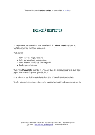 Vous pourriez recevoir quelques cadeaux en vous rendant sur ce site...
LICENCE À RESPECTER
Le simple fait de posséder ce livre vous donne le droit de l'offrir en cadeau à qui vous le
souhaitez, en version numérique uniquement.
Vous pouvez:
● l'offrir sur votre blog ou votre site
● l'offrir aux abonnés de votre newsletter
● l'offrir en bonus cadeau avec un autre produit
● l'inclure dans un package
Vous n'êtes PAS autorisé à le vendre, ni à l'intégrer dans des offres punies par la loi dans votre
pays (chaîne de lettres, système pyramidal, etc.)
Il est strictement interdit de recopier intégralement ou en partie le contenu de ce livre.
Tous les articles contenus dans ce livre sont et resteront la propriété de leurs auteurs respectifs.
Les contenus des articles de ce livre sont les propriétés de leurs auteurs respectifs
(c) 2012 – www.Virtuose-Marketing.com – Tous droits réservés
 