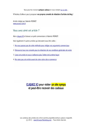 Vous pourriez recevoir quelques cadeaux en vous rendant sur ce site...
N'hésitez d'ailleurs pas à proposer vos propres conseils de rédaction d'articles de blog !
Article rédigé par Valentin MOINOT
www.access-com.fr
Vous avez aimé cet article ?
Alors cliquez ICI et laissez un petit commentaire à Valentin MOINOT.
Voici également 4 autres articles qui devraient vous être utiles :
1. Ne vous passez pas de cette méthode pour rédiger vos arguments commerciaux
2. Découvrez tous nos conseils pour la rédaction de vos conditions générales de vente
3. Lisez cet article et vous n'utiliserez plus Twitter de la même façon
4. Ne ratez pas cet article avant de créer votre site e-commerce
CLIQUEZ ICI pour visiter un site sympa
et peut-être recevoir des cadeaux
Les contenus des articles de ce livre sont les propriétés de leurs auteurs respectifs
(c) 2012 – www.Virtuose-Marketing.com – Tous droits réservés
 