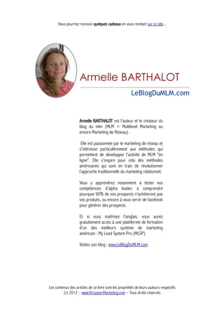 Vous pourriez recevoir quelques cadeaux en vous rendant sur ce site...
Armelle BARTHALOT est l'auteur et le créateur du
blog du mlm (MLM = Multilevel Marketing ou
encore Marketing de Réseau).
Elle est passionnée par le marketing de réseau et
s'intéresse particulièrement aux méthodes qui
permettent de développer l’activité de MLM "en
ligne". Elle s’inspire pour cela des méthodes
américaines qui sont en train de révolutionner
l’approche traditionnelle du marketing relationnel.
Vous y apprendrez notamment à tester vos
compétences d'alpha leader, à comprendre
pourquoi 90% de vos prospects n'achèteront pas
vos produits, ou encore à vous servir de facebook
pour générer des prospects.
Et si vous maitrisez l'anglais, vous aurez
gratuitement accès à une plateforme de formation
d'un des meilleurs système de marketing
américain : My Lead System Pro (MLSP).
Visitez son blog : www.LeBlogDuMLM.com
Les contenus des articles de ce livre sont les propriétés de leurs auteurs respectifs
(c) 2012 – www.Virtuose-Marketing.com – Tous droits réservés
 