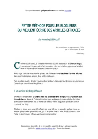 Vous pourriez recevoir quelques cadeaux en vous rendant sur ce site...
PETITE MÉTHODE POUR LES BLOGUEURS
QUI VEULENT ÉCRIRE DES ARTICLES EFFICACES
Par Armelle BARTHALOT
Les mots donnent en moyenne autant d'idées
que les idées donnent de mots.
- Paul Valéry
omme vous le savez, je conseille vivement à tous les réseauteurs de créer un blog au
travers duquel ils pourront se faire connaitre, créer une relation, apporter de la valeur
et se distinguer de la masse des autres distributeurs.CAlors, si j’ai choisi de vous montrer qu’il est très facile de trouver des idées d’articles efficaces,
dans tous les domaines, grâce à deux petites méthodes.
Mais avant de vous les dévoiler (roulement de tambour), j’aimerais tout de même préciser ce que
j'entends par un article de blog efficace.
I. Un article de blog efficace
En effet, si l’on considère qu’un blog n’est pas un site de vente en ligne, mais un puissant outil
de marketing qui donne de l’information et qui vous positionne et vous crédibilise, la notion
d’efficacité n'est forcément pas la même que celle qu'ont les blogueurs qui veulent tirer un
revenu de leur blog.
Dès lors, et à mon sens, un article efficace est un article qui va apporter quelque chose au
lecteur, qui va l’aider, qui va l’informer, qui va le guider dans sa prise de décision et qui dans
l’idéal et dans le super efficace, va résoudre son problème !
Les contenus des articles de ce livre sont les propriétés de leurs auteurs respectifs
(c) 2012 – www.Virtuose-Marketing.com – Tous droits réservés
 