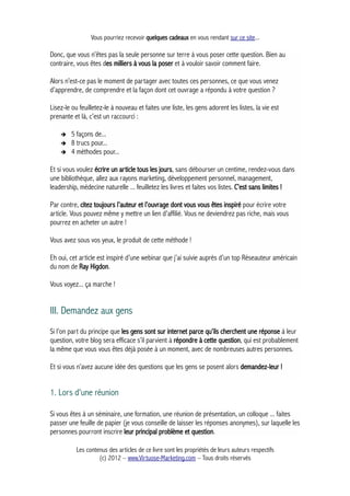 Vous pourriez recevoir quelques cadeaux en vous rendant sur ce site...
Donc, que vous n’êtes pas la seule personne sur terre à vous poser cette question. Bien au
contraire, vous êtes des milliers à vous la poser et à vouloir savoir comment faire.
Alors n’est-ce pas le moment de partager avec toutes ces personnes, ce que vous venez
d’apprendre, de comprendre et la façon dont cet ouvrage a répondu à votre question ?
Lisez-le ou feuilletez-le à nouveau et faites une liste, les gens adorent les listes, la vie est
prenante et là, c’est un raccourci :
➔ 5 façons de...
➔ 8 trucs pour...
➔ 4 méthodes pour...
Et si vous voulez écrire un article tous les jours, sans débourser un centime, rendez-vous dans
une bibliothèque, allez aux rayons marketing, développement personnel, management,
leadership, médecine naturelle ... feuilletez les livres et faites vos listes. C’est sans limites !
Par contre, citez toujours l’auteur et l’ouvrage dont vous vous êtes inspiré pour écrire votre
article. Vous pouvez même y mettre un lien d'affilié. Vous ne deviendrez pas riche, mais vous
pourrez en acheter un autre !
Vous avez sous vos yeux, le produit de cette méthode !
Eh oui, cet article est inspiré d’une webinar que j’ai suivie auprès d’un top Réseauteur américain
du nom de Ray Higdon.
Vous voyez... ça marche !
III. Demandez aux gens
Si l’on part du principe que les gens sont sur internet parce qu’ils cherchent une réponse à leur
question, votre blog sera efficace s’il parvient à répondre à cette question, qui est probablement
la même que vous vous êtes déjà posée à un moment, avec de nombreuses autres personnes.
Et si vous n’avez aucune idée des questions que les gens se posent alors demandez-leur !
1. Lors d'une réunion
Si vous êtes à un séminaire, une formation, une réunion de présentation, un colloque ... faites
passer une feuille de papier (je vous conseille de laisser les réponses anonymes), sur laquelle les
personnes pourront inscrire leur principal problème et question.
Les contenus des articles de ce livre sont les propriétés de leurs auteurs respectifs
(c) 2012 – www.Virtuose-Marketing.com – Tous droits réservés
 