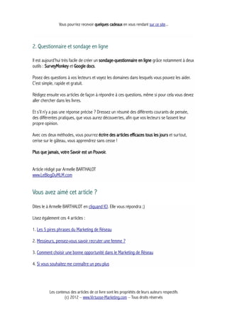 Vous pourriez recevoir quelques cadeaux en vous rendant sur ce site...
2. Questionnaire et sondage en ligne
Il est aujourd’hui très facile de créer un sondage-questionnaire en ligne grâce notamment à deux
outils : SurveyMonkey et Google docs.
Posez des questions à vos lecteurs et voyez les domaines dans lesquels vous pouvez les aider.
C’est simple, rapide et gratuit.
Rédigez ensuite vos articles de façon à répondre à ces questions, même si pour cela vous devez
aller chercher dans les livres.
Et s’il n’y a pas une réponse précise ? Dressez un résumé des différents courants de pensée,
des différentes pratiques, que vous aurez découvertes, afin que vos lecteurs se fassent leur
propre opinion.
Avec ces deux méthodes, vous pourrez écrire des articles efficaces tous les jours et surtout,
cerise sur le gâteau, vous apprendrez sans cesse !
Plus que jamais, votre Savoir est un Pouvoir.
Article rédigé par Armelle BARTHALOT
www.LeBlogDuMLM.com
Vous avez aimé cet article ?
Dites le à Armelle BARTHALOT en cliquand ICI. Elle vous répondra ;)
Lisez également ces 4 articles :
1. Les 5 pires phrases du Marketing de Réseau
2. Messieurs, pensez-vous savoir recruter une femme ?
3. Comment choisir une bonne opportunité dans le Marketing de Réseau
4. Si vous souhaitez me connaître un peu plus
Les contenus des articles de ce livre sont les propriétés de leurs auteurs respectifs
(c) 2012 – www.Virtuose-Marketing.com – Tous droits réservés
 