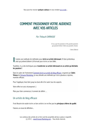 Vous pourriez recevoir quelques cadeaux en vous rendant sur ce site...
COMMENT PASSIONNER VOTRE AUDIENCE
AVEC VOS ARTICLES
Par Thibault CARRASSE
Il n'y a que les passions et les grands passions
qui puissent élever l'âme aux grandes choses.
- Denis Diderot
l existe une multitude de méthodes pour écrire un article intéressant. Et bien prétentieux
celui qui prétend détenir LA formule pour écrire un bon billet.I
Toutefois, il y a des techniques pour transformer un article intéressant en un article qui déchaîne
les passions !
Dans le cadre de l’évènement Comment écrire un article de blog efficace, organisé par Cédric
Vimeux de Virtuose Marketing, je vous dévoile une méthode qui s’est à plusieurs reprises,
montrée efficace.
Pour l’appliquer, lisez bien jusqu’au bout afin d’en saisir tous les aspects.
Votre effort en sera récompensé :)
Mais pour bien commencer, il convient de définir…
Un article de blog efficace
Il est illusoire de vouloir écrire un bon article si on ne fixe pas les principaux critères de qualité.
Faisons un essai de définition...
Les contenus des articles de ce livre sont les propriétés de leurs auteurs respectifs
(c) 2012 – www.Virtuose-Marketing.com – Tous droits réservés
 