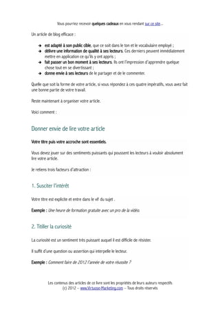 Vous pourriez recevoir quelques cadeaux en vous rendant sur ce site...
Un article de blog efficace :
➔ est adapté à son public cible, que ce soit dans le ton et le vocabulaire employé ;
➔ délivre une information de qualité à ses lecteurs. Ces derniers peuvent immédiatement
mettre en application ce qu’ils y ont appris ;
➔ fait passer un bon moment à ses lecteurs. Ils ont l’impression d’apprendre quelque
chose tout en se divertissant ;
➔ donne envie à ses lecteurs de le partager et de le commenter.
Quelle que soit la forme de votre article, si vous répondez à ces quatre impératifs, vous avez fait
une bonne partie de votre travail.
Reste maintenant à organiser votre article.
Voici comment :
Donner envie de lire votre article
Votre titre puis votre accroche sont essentiels.
Vous devez jouer sur des sentiments puissants qui poussent les lecteurs à vouloir absolument
lire votre article.
Je retiens trois facteurs d’attraction :
1. Susciter l'intérêt
Votre titre est explicite et entre dans le vif du sujet .
Exemple : Une heure de formation gratuite avec un pro de la vidéo.
2. Titiller la curiosité
La curiosité est un sentiment très puissant auquel il est difficile de résister.
Il suffit d’une question ou assertion qui interpelle le lecteur.
Exemple : Comment faire de 2012 l’année de votre réussite ?
Les contenus des articles de ce livre sont les propriétés de leurs auteurs respectifs
(c) 2012 – www.Virtuose-Marketing.com – Tous droits réservés
 