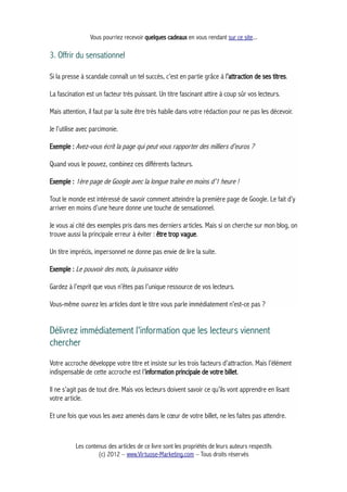 Vous pourriez recevoir quelques cadeaux en vous rendant sur ce site...
3. Offrir du sensationnel
Si la presse à scandale connaît un tel succès, c’est en partie grâce à l’attraction de ses titres.
La fascination est un facteur très puissant. Un titre fascinant attire à coup sûr vos lecteurs.
Mais attention, il faut par la suite être très habile dans votre rédaction pour ne pas les décevoir.
Je l’utilise avec parcimonie.
Exemple : Avez-vous écrit la page qui peut vous rapporter des milliers d’euros ?
Quand vous le pouvez, combinez ces différents facteurs.
Exemple : 1ère page de Google avec la longue traîne en moins d’1 heure !
Tout le monde est intéressé de savoir comment atteindre la première page de Google. Le fait d’y
arriver en moins d’une heure donne une touche de sensationnel.
Je vous ai cité des exemples pris dans mes derniers articles. Mais si on cherche sur mon blog, on
trouve aussi la principale erreur à éviter : être trop vague.
Un titre imprécis, impersonnel ne donne pas envie de lire la suite.
Exemple : Le pouvoir des mots, la puissance vidéo
Gardez à l’esprit que vous n’êtes pas l’unique ressource de vos lecteurs.
Vous-même ouvrez les articles dont le titre vous parle immédiatement n’est-ce pas ?
Délivrez immédiatement l'information que les lecteurs viennent
chercher
Votre accroche développe votre titre et insiste sur les trois facteurs d’attraction. Mais l’élément
indispensable de cette accroche est l’information principale de votre billet.
Il ne s’agit pas de tout dire. Mais vos lecteurs doivent savoir ce qu’ils vont apprendre en lisant
votre article.
Et une fois que vous les avez amenés dans le cœur de votre billet, ne les faites pas attendre.
Les contenus des articles de ce livre sont les propriétés de leurs auteurs respectifs
(c) 2012 – www.Virtuose-Marketing.com – Tous droits réservés
 