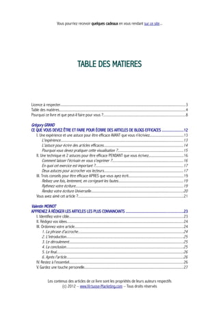Vous pourriez recevoir quelques cadeaux en vous rendant sur ce site...
TABLE DES MATIERES
Licence à respecter........................................................................................................................................3
Table des matières.........................................................................................................................................4
Pourquoi ce livre et que peut-il faire pour vous ?.........................................................................................8
Grégory GRAND
CE QUE VOUS DEVEZ ÊTRE ET FAIRE POUR ÉCRIRE DES ARTICLES DE BLOGS EFFICACES ......................12
I. Une expérience et une astuce pour être efficace AVANT que vous n’écriviez.....................................13
L'expérience.....................................................................................................................................13
L'astuce pour écrire des articles efficaces......................................................................................14
Pourquoi vous devez pratiquer cette visualisation ?.......................................................................15
II. Une technique et 2 astuces pour être efficace PENDANT que vous écrivez......................................16
Comment laisser l'écrivain en vous s'exprimer ?.............................................................................16
En quoi cet exercice est important ?...............................................................................................17
Deux astuces pour accrocher vos lecteurs......................................................................................17
III. Trois conseils pour être efficace APRES que vous ayez écrit............................................................19
Relisez une fois, lentement, en corrigeant les fautes......................................................................19
Rythmez votre écriture.....................................................................................................................19
Rendez votre écriture Universelle....................................................................................................20
Vous avez aimé cet article ?..................................................................................................................21
Valentin MOINOT
APPRENEZ À RÉDIGER LES ARTICLES LES PLUS CONVAINCANTS ............................................................23
I. Identifiez votre cible............................................................................................................................23
II. Rédigez vos idées...............................................................................................................................24
III. Ordonnez votre article......................................................................................................................24
1. La phrase d'accroche..................................................................................................................24
2. L'introduction...............................................................................................................................25
3. Le déroulement............................................................................................................................25
4. La conclusion...............................................................................................................................25
5. Le final..........................................................................................................................................26
6. Après l'article...............................................................................................................................26
IV. Restez à l'essentiel............................................................................................................................26
V. Gardez une touche personelle............................................................................................................27
Les contenus des articles de ce livre sont les propriétés de leurs auteurs respectifs
(c) 2012 – www.Virtuose-Marketing.com – Tous droits réservés
 