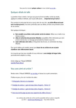 Vous pourriez recevoir quelques cadeaux en vous rendant sur ce site...
Quelques détails de taille
La première chose à retenir, c’est que vous pourrez écrire le meilleur article du monde,
appliquer la meilleure méthode, avoir la plus belle plume… L’important est qu’il soit lu !
Pour prendre le contre-pied de tout ce que je viens de vous dire : un article efficace est avant
tout un article qui est lu. Il est donc primordial, dans vos débuts, de faire une promotion active
de vos articles.
Voici quelques techniques :
➔ faire connaître vos articles à votre premier cercle de contacts. Utilisez vos e-mails et vos
réseaux sociaux ;
➔ ciblez et recherchez des personnes influentes susceptibles d’être intéressées par votre
article et écrivez-leur un message personnalisé les invitant à vous lire ;
➔ soyez actifs dans votre niche, en fréquentant des forums, en commentant des blogs
influents.
Pour que le tableau soit complet, pensez que chacun de vos articles est une occasion
d’améliorer votre référencement naturel.
Je ne saurais que trop vous conseiller de vous intéresser à une stratégie de longue traîne,
particulièrement adaptée à un blog.
Article rédigé par Thibault CARRASSE
www.Net-Plume-Ultra.fr
Vous avez aimé cet article ?
Rendez visite à Thibault CARRASSE sur son blog, et laissez lui un petit commentaire.
Profitez-en pour y lire ces 4 articles très utiles :
1. Orthographe, Internet, et e-réputation
2. Stratégie de contenu = gain de temps (donc d'argent) – Partie 1/2
3. Stratégie de contenu = gain de temps (donc d'argent) – Partie 2/2
4. Avez-vous écrit la page qui peut vous rapporter des milliers d'euros ?
Les contenus des articles de ce livre sont les propriétés de leurs auteurs respectifs
(c) 2012 – www.Virtuose-Marketing.com – Tous droits réservés
 