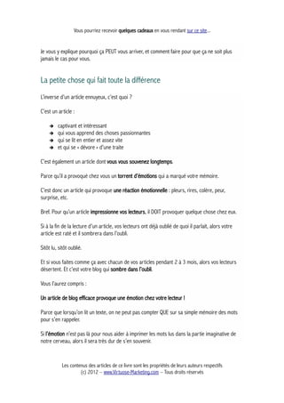 Vous pourriez recevoir quelques cadeaux en vous rendant sur ce site...
Je vous y explique pourquoi ça PEUT vous arriver, et comment faire pour que ça ne soit plus
jamais le cas pour vous.
La petite chose qui fait toute la différence
L’inverse d’un article ennuyeux, c’est quoi ?
C’est un article :
➔ captivant et intéressant
➔ qui vous apprend des choses passionnantes
➔ qui se lit en entier et assez vite
➔ et qui se « dévore » d'une traite
C’est également un article dont vous vous souvenez longtemps.
Parce qu’il a provoqué chez vous un torrent d’émotions qui a marqué votre mémoire.
C’est donc un article qui provoque une réaction émotionnelle : pleurs, rires, colère, peur,
surprise, etc.
Bref. Pour qu’un article impressionne vos lecteurs, il DOIT provoquer quelque chose chez eux.
Si à la fin de la lecture d’un article, vos lecteurs ont déjà oublié de quoi il parlait, alors votre
article est raté et il sombrera dans l’oubli.
Sitôt lu, sitôt oublié.
Et si vous faites comme ça avec chacun de vos articles pendant 2 à 3 mois, alors vos lecteurs
désertent. Et c’est votre blog qui sombre dans l’oubli.
Vous l’aurez compris :
Un article de blog efficace provoque une émotion chez votre lecteur !
Parce que lorsqu’on lit un texte, on ne peut pas compter QUE sur sa simple mémoire des mots
pour s’en rappeler.
Si l’émotion n’est pas là pour nous aider à imprimer les mots lus dans la partie imaginative de
notre cerveau, alors il sera très dur de s’en souvenir.
Les contenus des articles de ce livre sont les propriétés de leurs auteurs respectifs
(c) 2012 – www.Virtuose-Marketing.com – Tous droits réservés
 