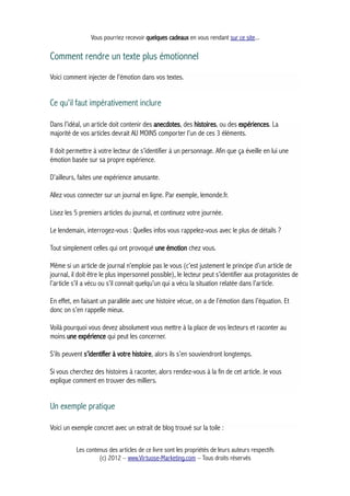 Vous pourriez recevoir quelques cadeaux en vous rendant sur ce site...
Comment rendre un texte plus émotionnel
Voici comment injecter de l'émotion dans vos textes.
Ce qu'il faut impérativement inclure
Dans l’idéal, un article doit contenir des anecdotes, des histoires, ou des expériences. La
majorité de vos articles devrait AU MOINS comporter l’un de ces 3 éléments.
Il doit permettre à votre lecteur de s’identifier à un personnage. Afin que ça éveille en lui une
émotion basée sur sa propre expérience.
D’ailleurs, faites une expérience amusante.
Allez vous connecter sur un journal en ligne. Par exemple, lemonde.fr.
Lisez les 5 premiers articles du journal, et continuez votre journée.
Le lendemain, interrogez-vous : Quelles infos vous rappelez-vous avec le plus de détails ?
Tout simplement celles qui ont provoqué une émotion chez vous.
Même si un article de journal n’emploie pas le vous (c’est justement le principe d’un article de
journal, il doit être le plus impersonnel possible), le lecteur peut s’identifier aux protagonistes de
l’article s’il a vécu ou s’il connait quelqu’un qui a vécu la situation relatée dans l’article.
En effet, en faisant un parallèle avec une histoire vécue, on a de l’émotion dans l’équation. Et
donc on s’en rappelle mieux.
Voilà pourquoi vous devez absolument vous mettre à la place de vos lecteurs et raconter au
moins une expérience qui peut les concerner.
S’ils peuvent s’identifier à votre histoire, alors ils s’en souviendront longtemps.
Si vous cherchez des histoires à raconter, alors rendez-vous à la fin de cet article. Je vous
explique comment en trouver des milliers.
Un exemple pratique
Voici un exemple concret avec un extrait de blog trouvé sur la toile :
Les contenus des articles de ce livre sont les propriétés de leurs auteurs respectifs
(c) 2012 – www.Virtuose-Marketing.com – Tous droits réservés
 