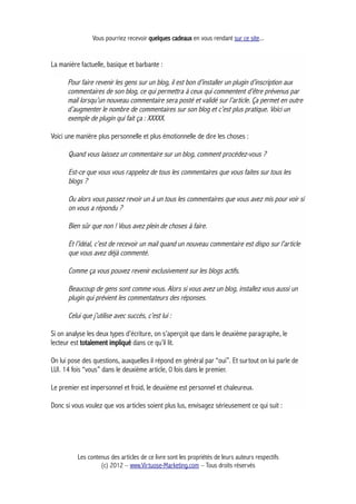 Vous pourriez recevoir quelques cadeaux en vous rendant sur ce site...
La manière factuelle, basique et barbante :
Pour faire revenir les gens sur un blog, il est bon d’installer un plugin d’inscription aux
commentaires de son blog, ce qui permettra à ceux qui commentent d’être prévenus par
mail lorsqu’un nouveau commentaire sera posté et validé sur l’article. Ça permet en outre
d’augmenter le nombre de commentaires sur son blog et c’est plus pratique. Voici un
exemple de plugin qui fait ça : XXXXX.
Voici une manière plus personnelle et plus émotionnelle de dire les choses :
Quand vous laissez un commentaire sur un blog, comment procédez-vous ?
Est-ce que vous vous rappelez de tous les commentaires que vous faites sur tous les
blogs ?
Ou alors vous passez revoir un à un tous les commentaires que vous avez mis pour voir si
on vous a répondu ?
Bien sûr que non ! Vous avez plein de choses à faire.
Et l’idéal, c’est de recevoir un mail quand un nouveau commentaire est dispo sur l’article
que vous avez déjà commenté.
Comme ça vous pouvez revenir exclusivement sur les blogs actifs.
Beaucoup de gens sont comme vous. Alors si vous avez un blog, installez vous aussi un
plugin qui prévient les commentateurs des réponses.
Celui que j’utilise avec succès, c’est lui :
Si on analyse les deux types d’écriture, on s’aperçoit que dans le deuxième paragraphe, le
lecteur est totalement impliqué dans ce qu’il lit.
On lui pose des questions, auxquelles il répond en général par “oui”. Et surtout on lui parle de
LUI. 14 fois “vous” dans le deuxième article, 0 fois dans le premier.
Le premier est impersonnel et froid, le deuxième est personnel et chaleureux.
Donc si vous voulez que vos articles soient plus lus, envisagez sérieusement ce qui suit :
Les contenus des articles de ce livre sont les propriétés de leurs auteurs respectifs
(c) 2012 – www.Virtuose-Marketing.com – Tous droits réservés
 