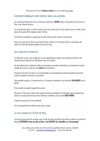Vous pourriez recevoir quelques cadeaux en vous rendant sur ce site...
Comment impliquer votre lecteur dans vos articles
Un article qui fonctionne est un article qui s’adresse à VOTRE lecteur en priorité. Et rien qu’à lui.
Pas à une masse de gens.
Ce qu’aiment les gens, ce sont surtout qu’on leur parle d’eux. Ou au moins qu’on se mette à leur
place. Ils veulent être impliqués dans l’article.
Si l’article en question ne parle pas de votre lecteur, alors celui-ci s’ennuie vite.
Parce que quoi qu’on dise ou quoi qu’on fasse, même si on n’est pas dans un processus de
vente, on aime bien quand quelqu’un parle de vous.
Une expérience révélatrice
J’ai démarré un jour une conférence sur le copywriting en faisant une expérience dont on me
reparle encore aujourd’hui. Elle illustre bien ce concept :
Au tout début de la conférence (dès les premières secondes d’attention), j’ai demandé à tout le
monde de sourire, et j’ai pris une photo de l’assistance.
Ensuite je l’ai mise sur l’écran, et j’ai demandé aux participants de me dire quelle personne ils
avaient regardé en premier sur la photo.
Sans grande surprise, 32 personnes sur 34 avaient commencé à se chercher EUX-MEMES sur la
photo.
Puis ensuite ils avaient regardé les autres.
Pourquoi ? Parce que même avec toutes les bonnes manières et l’éducation dont on peut faire
preuve, la seule personne qui nous intéresse vraiment, c’est surtout NOUS-MÊME.
D’abord et avant tout. C’est instinctif.
Et c’est exactement la même chose avec un texte.
Le cas pratique de l'article de blog
Lorsqu’une personne lit un texte, que ce soit une pub, une lettre de vente ou même un article de
blog, la PREMIERE chose qu’elle va faire, c’est ESSAYER de s’identifier au “personnage”
Les contenus des articles de ce livre sont les propriétés de leurs auteurs respectifs
(c) 2012 – www.Virtuose-Marketing.com – Tous droits réservés
 