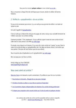 Vous pourriez recevoir quelques cadeaux en vous rendant sur ce site...
Vous y trouverez à chaque fois des techniques pour trouver, stocker et utiliser de bonnes
histoires.
2. Vérifiez le « sympathomètre » de vos articles
Si vous ne le connaissez pas encore, il y a un outil qui vous permet de vérifier si un texte est
sympa ou pas.
Cet outil s’appelle le Sympathomètre.
C’est un outil qui a d’abord été créé pour les pages de vente, mais je vous conseille fortement de
l’utiliser aussi pour vos articles de blog.
Comment procéder ? Très simplement : Il vous suffit de copier le texte de votre article et de le
coller dans la case prévue à cet effet sur cette page.
Et ensuite, vous cliquez sur le bouton. Et ça vous dit si votre article est “sympa” ou pas. Dans le
cadre d’un article de blog, un sympathomètre de 2 est déjà une bonne chose (c'est-à-dire que
vous parlez 2 fois plus de votre lecteur que de vous-même).
Vous trouverez plus d’explications sur le sympathomètre sur cette page.
Bon courage pour vos futurs articles.
Article rédigé par Yvon CAVELIER
www.Copywriting-Pratique.com
Vous avez aimé cet article ?
Dites-le à Yvon en lui laissant un petit commentaire. Et profitez-en pour lire ces 4 articles :
1. Vous lecteurs s'ennuient... Bougez-les un peu pour changer.
2. 40 idées d'articles à utiliser si vous êtes en pannes d'inspiration
3. Les 8 premières étapes indispensables de rédaction d'un article de blog performant
4. 8 étapes pour propulser votre nouvel article aux 4 coins du web en quelques minutes
Les contenus des articles de ce livre sont les propriétés de leurs auteurs respectifs
(c) 2012 – www.Virtuose-Marketing.com – Tous droits réservés
 