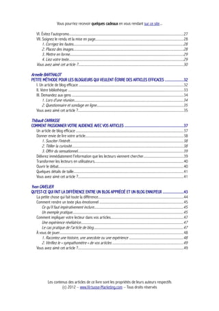 Vous pourriez recevoir quelques cadeaux en vous rendant sur ce site...
VI. Évitez l'autopromo............................................................................................................................27
VII. Soignez le rendu et la mise en page................................................................................................28
1. Corrigez les fautes.......................................................................................................................28
2. Placez des images.......................................................................................................................28
3. Mettre en forme...........................................................................................................................29
4. Liez votre texte............................................................................................................................29
Vous avez aimé cet article ?..................................................................................................................30
Armelle BARTHALOT
PETITE MÉTHODE POUR LES BLOGUEURS QUI VEULENT ÉCRIRE DES ARTICLES EFFICACES ...................32
I. Un article de blog efficace ..................................................................................................................32
II. Votre bibliothèque .............................................................................................................................33
III. Demandez aux gens .........................................................................................................................34
1. Lors d'une réunion......................................................................................................................34
2. Questionnaire et sondage en ligne..............................................................................................35
Vous avez aimé cet article ?..................................................................................................................35
Thibault CARRASSE
COMMENT PASSIONNER VOTRE AUDIENCE AVEC VOS ARTICLES .............................................................37
Un article de blog efficace .....................................................................................................................37
Donner envie de lire votre article...........................................................................................................38
1. Susciter l'intérêt...........................................................................................................................38
2. Titiller la curiosité.........................................................................................................................38
3. Offrir du sensationnel...................................................................................................................39
Délivrez immédiatement l'information que les lecteurs viennent chercher...........................................39
Transformer les lecteurs en utilisateurs.................................................................................................40
Ouvrir le débat........................................................................................................................................40
Quelques détails de taille.......................................................................................................................41
Vous avez aimé cet article ?..................................................................................................................41
Yvon CAVELIER
QU'EST-CE QUI FAIT LA DIFFÉRENCE ENTRE UN BLOG APPRÉCIÉ ET UN BLOG ENNUYEUX ......................43
La petite chose qui fait toute la différence.............................................................................................44
Comment rendre un texte plus émotionnel ...........................................................................................45
Ce qu'il faut impérativement inclure.................................................................................................45
Un exemple pratique........................................................................................................................45
Comment impliquer votre lecteur dans vos articles...............................................................................47
Une expérience révélatrice...............................................................................................................47
Le cas pratique de l'article de blog.................................................................................................47
À vous de jouer......................................................................................................................................48
1. Racontez une histoire, une anecdote ou une expérience ...........................................................48
2. Vérifiez le « sympathomètre » de vos articles .............................................................................49
Vous avez aimé cet article ?..................................................................................................................49
Les contenus des articles de ce livre sont les propriétés de leurs auteurs respectifs
(c) 2012 – www.Virtuose-Marketing.com – Tous droits réservés
 