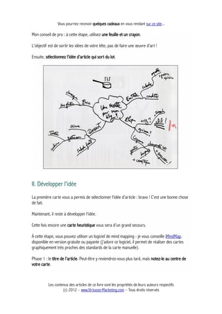 Vous pourriez recevoir quelques cadeaux en vous rendant sur ce site...
Mon conseil de pro : à cette étape, utilisez une feuille et un crayon.
L'objectif est de sortir les idées de votre tête, pas de faire une œuvre d'art !
Ensuite, sélectionnez l'idée d'article qui sort du lot.
II. Développer l'idée
La première carte vous a permis de sélectionner l'idée d'article : bravo ! C'est une bonne chose
de fait.
Maintenant, il reste à développer l'idée.
Cette fois encore une carte heuristique vous sera d'un grand secours.
À cette étape, vous pouvez utiliser un logiciel de mind mapping - je vous conseille iMindMap,
disponible en version gratuite ou payante (j'adore ce logiciel, il permet de réaliser des cartes
graphiquement très proches des standards de la carte manuelle).
Phase 1 : le titre de l'article. Peut-être y reviendrez-vous plus tard, mais notez-le au centre de
votre carte.
Les contenus des articles de ce livre sont les propriétés de leurs auteurs respectifs
(c) 2012 – www.Virtuose-Marketing.com – Tous droits réservés
 