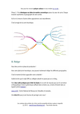 Vous pourriez recevoir quelques cadeaux en vous rendant sur ce site...
Phase 2 : Puis développez vos idées de manière concentrique autour du cœur de carte. Chaque
branche représente un paragraphe de votre article.
Au fur et à mesure d'autres idées apparaitront, tout naturellement.
C'est la magie de la carte heuristique.
III. Rédiger
Vous êtes arrivé en phase de production !
Avec votre plan/carte heuristique, vous pouvez maintenant rédiger les différents paragraphes.
C'est le moment de faire apparaître votre créativité !
Inutile de dire que le style SMS ou collégien attardé ne passe pas sur un blog...
Voici deux outils pratiques pour éviter les fautes et se sortir de mauvais pas (car le correcteur
orthographique n'est en général pas suffisant dans certains cas, à moins d'investir dans un
logiciel comme Antidote) :
www.cnrtl.fr : Centre National de Ressources Textuelles et Lexicales.
Une mine d'or que je suis heureux de partager avec vous !
Les contenus des articles de ce livre sont les propriétés de leurs auteurs respectifs
(c) 2012 – www.Virtuose-Marketing.com – Tous droits réservés
 