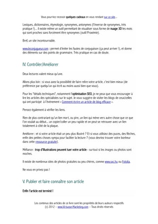 Vous pourriez recevoir quelques cadeaux en vous rendant sur ce site...
Lexiques, dictionnaires, étymologie, synonymes, antonymes (l'inverse de synonymes, très
pratique !)... il existe même un outil permettant de visualiser sous forme de nuage 3D les mots
qui sont proches sans forcément être synonymes (outil Proxémie).
Bref, un site incontournable.
www.leconjugueur.com : permet d'éviter les fautes de conjugaison (ça peut arriver !), et donne
des éléments sur des points de grammaire. Très pratique en cas de doute.
IV. Contrôler/Améliorer
Deux lectures valent mieux qu'une.
Allons plus loin : si vous avez la possibilité de faire relire votre article, c'est bien mieux (de
préférence par quelqu'un qui écrit au moins aussi bien que vous).
Pour les "détails techniques", notamment l'optimisation SEO, je ne peux que vous encourager à
lire les articles des spécialistes sur le sujet. Je vous suggère de visiter les blogs de ceux/celles
qui ont participé à l’évènement « Comment écrire un article de blog efficace ».
Pensez également à vérifier les liens.
Rien de plus contrariant qu'un lien mort, ou pire, un lien qui mène vers autre chose que ce que
l'on voulait au début... un copier/coller un peu rapide et on peut se retrouver avec un lien
totalement à côté de la plaque.
Améliorer : et si votre article était un peu plus illustré ? Et si vous utilisiez des puces, des flèches,
enfin des petites choses sympa pour faciliter la lecture ? (vous devriez trouver votre bonheur
dans cette ressource gratuite).
Méfiance : trop d'illustrations peuvent tuer votre article - surtout si les images ou photos sont
moches.
Il existe de nombreux sites de photos gratuites ou peu chères, comme www.sxc.hu ou Fotolia.
Ne vous en privez pas !
V. Publier et faire connaître son article
Enfin l'article est terminé !
Les contenus des articles de ce livre sont les propriétés de leurs auteurs respectifs
(c) 2012 – www.Virtuose-Marketing.com – Tous droits réservés
 