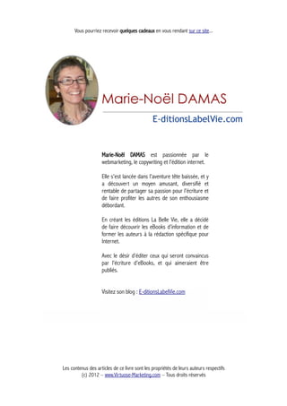 Vous pourriez recevoir quelques cadeaux en vous rendant sur ce site...
Marie-Noël DAMAS est passionnée par le
webmarketing, le copywriting et l'édition internet.
Elle s'est lancée dans l'aventure tête baissée, et y
a découvert un moyen amusant, diversifié et
rentable de partager sa passion pour l'écriture et
de faire profiter les autres de son enthousiasme
débordant.
En créant les éditions La Belle Vie, elle a décidé
de faire découvrir les eBooks d'information et de
former les auteurs à la rédaction spécifique pour
Internet.
Avec le désir d'éditer ceux qui seront convaincus
par l'écriture d'eBooks, et qui aimeraient être
publiés.
Visitez son blog : E-ditionsLabelVie.com
Les contenus des articles de ce livre sont les propriétés de leurs auteurs respectifs
(c) 2012 – www.Virtuose-Marketing.com – Tous droits réservés
 