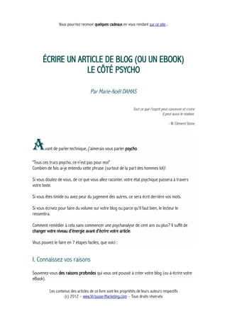 Vous pourriez recevoir quelques cadeaux en vous rendant sur ce site...
ÉCRIRE UN ARTICLE DE BLOG (OU UN EBOOK)
LE CÔTÉ PSYCHO
Par Marie-Noël DAMAS
Tout ce que l'esprit peut concevoir et croire
il peut aussi le réaliser.
- W. Clément Stone
Avant de parler technique, j'aimerais vous parler psycho.
"Tous ces trucs psycho, ce n’est pas pour moi"
Combien de fois ai-je entendu cette phrase (surtout de la part des hommes lol)!
Si vous doutez de vous, de ce que vous allez raconter, votre état psychique passera à travers
votre texte.
Si vous êtes timide ou avez peur du jugement des autres, ce sera écrit derrière vos mots.
Si vous écrivez pour faire du volume sur votre blog ou parce qu'il faut bien, le lecteur le
ressentira.
Comment remédier à cela sans commencer une psychanalyse de cent ans ou plus? Il suffit de
changer votre niveau d'énergie avant d'écrire votre article.
Vous pouvez le faire en 7 étapes faciles, que voici :
I. Connaissez vos raisons
Souvenez-vous des raisons profondes qui vous ont poussé à créer votre blog (ou à écrire votre
eBook).
Les contenus des articles de ce livre sont les propriétés de leurs auteurs respectifs
(c) 2012 – www.Virtuose-Marketing.com – Tous droits réservés
 