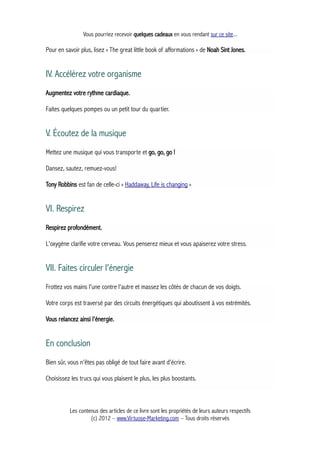 Vous pourriez recevoir quelques cadeaux en vous rendant sur ce site...
Pour en savoir plus, lisez « The great little book of afformations » de Noah Sint Jones.
IV. Accélérez votre organisme
Augmentez votre rythme cardiaque.
Faites quelques pompes ou un petit tour du quartier.
V. Écoutez de la musique
Mettez une musique qui vous transporte et go, go, go !
Dansez, sautez, remuez-vous!
Tony Robbins est fan de celle-ci « Haddaway, Life is changing »
VI. Respirez
Respirez profondément.
L'oxygène clarifie votre cerveau. Vous penserez mieux et vous apaiserez votre stress.
VII. Faites circuler l'énergie
Frottez vos mains l'une contre l'autre et massez les côtés de chacun de vos doigts.
Votre corps est traversé par des circuits énergétiques qui aboutissent à vos extrémités.
Vous relancez ainsi l'énergie.
En conclusion
Bien sûr, vous n'êtes pas obligé de tout faire avant d'écrire.
Choisissez les trucs qui vous plaisent le plus, les plus boostants.
Les contenus des articles de ce livre sont les propriétés de leurs auteurs respectifs
(c) 2012 – www.Virtuose-Marketing.com – Tous droits réservés
 