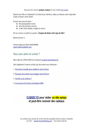 Vous pourriez recevoir quelques cadeaux en vous rendant sur ce site...
Quand vous êtes en "peakstate" (en état de pic intérieur), allez-y et laissez votre inspiration
couler à travers votre clavier.
Et puis vous pourrez faire :
➔ des paragraphes courts
➔ avec des phrases courtes
➔ et des mots simples, imagés et courts.
Ah oui, encore un petit truc psycho : Essayez de laisser votre ego de côté !
Bonne écriture ;)
Article rédigé par Marie-Noël DAMAS
www.E-ditionsLabelVie.com
Vous avez aimé cet article ?
Alors dites-le à Marie-Noël en lui laissant un petit commentaire ICI.
Voici également 4 autres articles qui pourraient vous intéresser :
1. Une bonne nouvelle pour améliorer votre écriture
2. Pourquoi vous devez vous engager avant d'écrire
3. J'arrête ou je continue ?
4. Les secrets de l'écriture de Stephen KING
CLIQUEZ ICI pour visiter un site sympa
et peut-être recevoir des cadeaux
Les contenus des articles de ce livre sont les propriétés de leurs auteurs respectifs
(c) 2012 – www.Virtuose-Marketing.com – Tous droits réservés
 