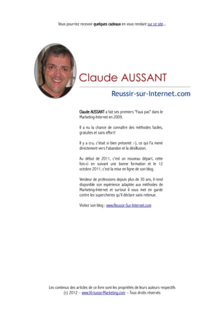 Vous pourriez recevoir quelques cadeaux en vous rendant sur ce site...
Claude AUSSANT a fait ses premiers "Faux pas" dans le
Marketing-Internet en 2009.
Il a eu la chance de connaître des méthodes faciles,
gratuites et sans effort!
Il y a cru, c'était si bien présenté :-), ce qui l'a mené
directement vers l'abandon et la désillusion.
Au début de 2011, c'est un nouveau départ, cette
fois-ci en suivant une bonne formation et le 12
octobre 2011, c'est la mise en ligne de son blog.
Vendeur de professions depuis plus de 30 ans, il rend
disponible son expérience adaptée aux méthodes de
Marketing-Internet et surtout il vous met en garde
contre les supercheries qu'il déclare sans retenue.
Visitez son blog : www.Reussir-Sur-Internet.com
Les contenus des articles de ce livre sont les propriétés de leurs auteurs respectifs
(c) 2012 – www.Virtuose-Marketing.com – Tous droits réservés
 