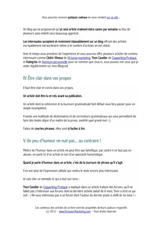Vous pourriez recevoir quelques cadeaux en vous rendant sur ce site...
Un blog qui ne proposerait qu’un seul article vraiment extra canon par semaine au lieu de
plusieurs sans intérêt sera beaucoup apprécié.
Les internautes acceptent et reviennent inlassablement sur un blog offrant des articles
incroyablement extraordinaire même si le nombre d’articles en est réduit.
Avec le temps vous prendrez de l’expérience et vous pourrez offrir plusieurs articles de contenu
intéressant comme Cédric Vimeux de Virtuose-marketing, Yvon Cavelier de Copywriting-Pratique
et Kategriss de Aventure-personnelle pour ne nommer que ceux-ci, vous pouvez voir ceux que je
visite régulièrement sur mon Blogrool.
IV. Être clair dans vos propos
Il faut être clair et concis dans vos propos.
Un article doit être lu et relu avant sa publication.
Un article dont la cohérence et la tournure grammaticale font défaut vous fera passer pour un
simple incompétent.
Il existe une multitude de dictionnaires et de correcteurs grammaticaux qui vous permettent de
faire des textes digne d’un maître de la prose, ooohhh quel grand mot :-).
Faites de courtes phrases, elles sont si faciles à lire.
V. Un peu d'humour ne nuit pas... au contraire !
Mettre de l’humour dans un article ne peut être que bénéfique, par contre il ne faut pas en
abuser, on parle ici d’un article et non d’un spectacle humoristique.
Quand je parle d’humour dans un article, c’est de la tournure de phrase qu’il s’agit.
Il en est ainsi de l’expression utilisée qui rendra le texte encore plus intéressant.
Je vais citer un exemple ici qui a tout son sens :
Yvon Cavelier de Copywriting Pratique a expliqué dans un article traitant des forums, qu’il ne
fallait pas s’intéresser aux forums dont la dernière activité datait de 6 mois. Yvon a écrit ce qui
suit : « Ne vous intéressez pas à un forum dont l’auteur du dernier poste a vieilli de six mois ! »
Les contenus des articles de ce livre sont les propriétés de leurs auteurs respectifs
(c) 2012 – www.Virtuose-Marketing.com – Tous droits réservés
 
