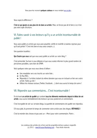 Vous pourriez recevoir quelques cadeaux en vous rendant sur ce site...
Vous voyez la différence ?
C’est ce qui ajoute un peu plus de vie dans un article. Mais, ne forcez pas de le faire si ce n’est
pas votre style d’écriture.
VI. Faites savoir à vos lecteurs qu'il y a un article incontournable de
publié !
Vous avez publié un article que vous avez peaufiné, vérifié et revérifié à maintes reprises pour
qu’il soit parfait ? C’est très bien et vous avez compris ;-)
Une question toutefois :
Qui d’autre que vous sait que vous avez publié un article sur votre blog ?
C’est primordial. Surtout si vous débutez et que vous voulez informer le plus grand nombre de
personnes possibles, sans faire de SPAM.
Voici quelques voies que vous vous devez d’utiliser :
➔ Une newsletter vers vos inscrits sur votre liste ;
➔ Un flux RSS ;
➔ Répondez à 3 articles traitant du même domaine que vous en incluant un lien vers votre
article. Faites ça vite !
➔ Utilisez les réseaux sociaux (Twitter, Facebook…) dont vous aurez le temps de suivre !
VII. Répondre aux commentaires... C'est incontournable !
En écrivant un article de qualité qui contient tous les éléments mentionnés depuis le début de cet
article, vous aurez inévitablement des lecteurs qui vous posteront un commentaire.
C’est incroyable de voir sur certains blogs, la quantité de commentaires de qualité non répondus.
S’il vous plait, ils prennent le temps de commenter votre article avec des éloges, RÉPONDEZ !
C’est la moindre des choses et pas avec un « Merci pour votre commentaire. Point ».
Les contenus des articles de ce livre sont les propriétés de leurs auteurs respectifs
(c) 2012 – www.Virtuose-Marketing.com – Tous droits réservés
 