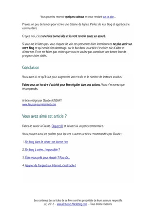 Vous pourriez recevoir quelques cadeaux en vous rendant sur ce site...
Prenez un peu de temps pour écrire une dizaine de lignes. Parlez de leur blog et appréciez le
commentaire.
Croyez moi, c’est une très bonne idée et ils vont revenir soyez en assuré.
Si vous ne le faites pas, vous risquez de voir ces personnes bien intentionnées ne plus venir sur
votre blog ce qui serait bien dommage, car le but dans un article c’est bien sûr d’aider et
d’informer. Et ne me faites pas croire que vous ne voulez pas constituer une bonne liste de
prospects bien ciblés.
Conclusion
Vous avez ici ce qu’il faut pour augmenter votre trafic et le nombre de lecteurs assidus.
Faites-vous un horaire d’activité pour être régulier dans vos actions. Vous n’en serez que
récompensés.
Article rédigé par Claude AUSSANT
www.Reussir-sur-Internet.com
Vous avez aimé cet article ?
Faites-le savoir à Claude. Cliquez ICI et laissez-lui un petit commentaire.
Vous pouvez aussi en profiter pour lire ces 4 autres articles recommandés par Claude :
1. Un blog dans le désert ne donne rien
2. Un blog à créer... Impossible ?
3. Êtes-vous prêt pour réussir ? Pas sûr...
4. Gagner de l'argent sur Internet, c'est facile !
Les contenus des articles de ce livre sont les propriétés de leurs auteurs respectifs
(c) 2012 – www.Virtuose-Marketing.com – Tous droits réservés
 