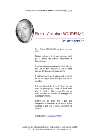 Vous pourriez recevoir quelques cadeaux en vous rendant sur ce site...
Pierre-Antoine BOUDENAN blogue depuis novembre
2011.
Etudiant en finances, il est particulièrement attiré
par la gestion des finances personnelles et
l’investissement.
Il souhaite échanger avec tous les lecteurs de son
blog afin de faire découvrir et par la même
occasion développer mes connaissances.
Il s'intéresse aussi au développement personnel
et aux techniques pour être plus efficace au
quotidien.
Il lit énormément de livres, de blogs sur ces
sujets, ce qui me permet chaque fois de découvrir
plus de manières d’économiser, d’investir, de
mieux optimiser ses finances, de développer ses
qualités personnelles.
L’intérêt final est d’être petit à petit plus
indépendant financièrement et de pouvoir profiter
du temps dégagé pour sa famille, ses amis et ses
passions.
Visitez son blog : www.JeuneEtActif.fr
Les contenus des articles de ce livre sont les propriétés de leurs auteurs respectifs
(c) 2012 – www.Virtuose-Marketing.com – Tous droits réservés
 