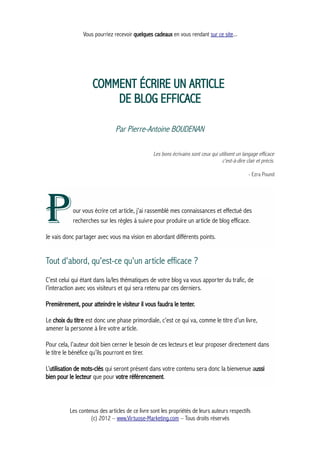 Vous pourriez recevoir quelques cadeaux en vous rendant sur ce site...
COMMENT ÉCRIRE UN ARTICLE
DE BLOG EFFICACE
Par Pierre-Antoine BOUDENAN
Les bons écrivains sont ceux qui utilisent un langage efficace
c'est-à-dire clair et précis.
- Ezra Pound
our vous écrire cet article, j’ai rassemblé mes connaissances et effectué des
recherches sur les règles à suivre pour produire un article de blog efficace.PJe vais donc partager avec vous ma vision en abordant différents points.
Tout d'abord, qu'est-ce qu'un article efficace ?
C’est celui qui étant dans la/les thématiques de votre blog va vous apporter du trafic, de
l’interaction avec vos visiteurs et qui sera retenu par ces derniers.
Premièrement, pour atteindre le visiteur il vous faudra le tenter.
Le choix du titre est donc une phase primordiale, c’est ce qui va, comme le titre d’un livre,
amener la personne à lire votre article.
Pour cela, l’auteur doit bien cerner le besoin de ces lecteurs et leur proposer directement dans
le titre le bénéfice qu’ils pourront en tirer.
L’utilisation de mots-clés qui seront présent dans votre contenu sera donc la bienvenue aussi
bien pour le lecteur que pour votre référencement.
Les contenus des articles de ce livre sont les propriétés de leurs auteurs respectifs
(c) 2012 – www.Virtuose-Marketing.com – Tous droits réservés
 