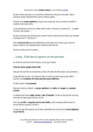 Vous pourriez recevoir quelques cadeaux en vous rendant sur ce site...
De plus, l’auteur peut jouer sur la curiosité en utilisant des mots qui ont du poids : liberté,
puissance, gratuit, impressionnant, secrets, richesse, gagner…
Parlez de votre propre expérience. Les gens sont curieux par nature, ils aiment connaître la
situation d’autres personnes.
La personnalisation du titre est à utiliser selon l’article : comment J’ai, comment Il a… Je publie
ma vision, mes comptes…
On peut aussi poser des questions pour susciter l’envie de réponse chez le lecteur, par exemple :
Connaissez-vous Y ? Pourquoi X ?
Enfin, le choix d’un titre peut être délibérément provocateur, hors normes, pour amener le
lecteur à exprimer son incompréhension, désaccord, point de vue.
Une fois, l’article ouvert, le contenu…
... is king... Il faut donc lui apporter un soin particulier
Un article est avant tout écrit les lecteurs, et non pour l'auteur.
Il faut leur donner quelque chose d’utile.
Cela peut très bien être de l’amusement, du rêve, de l’aide, des informations, de la prévention…
L’originalité doit se sentir. Un article peut bien sûr traiter du même sujet que des milliers
d’autres, mais la rédaction de l’article peut faire toute la différence.
On doit ressentir de la nouveauté.
Cela peut se faire en utilisant : sa propre expérience, des vidéos, des images, des exemples
concrets.
La rédaction doit rester simple, concise et aller à l’essentiel. L’article ne doit pas être trop long
sous peine de décourager le lecteur à le lire.
Pour cela, se relire et supprimer tous les mots inutiles à votre message (oubliez toutes les
formes littéraires apprises à l’école !)
La mise en page doit proposer une certaine organisation pour que le lecteur trouve rapidement
ce qu’il cherche.
Les contenus des articles de ce livre sont les propriétés de leurs auteurs respectifs
(c) 2012 – www.Virtuose-Marketing.com – Tous droits réservés
 
