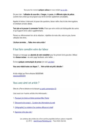 Vous pourriez recevoir quelques cadeaux en vous rendant sur ce site...
On peut citer : l’utilisation de sous-titre, d’images, de puces, de différents styles de polices
(comme mon article qui est proposé sous forme de liste rapidement consultable).
Appelez le lecteur à intervenir, lui poser des questions, laisser naître chez lui des interrogations
en émettant certains détails.
Tout cela va le pousser à commenter l’article. Il faut que votre article soit distinguable des autres
et qu’il apporte de la valeur supplémentaire.
Pensez au référencement lors de la rédaction : répétition de mots-clés, mots en gras, bonne
utilisation des titres.
L’écriture terminée… Faîtes vivre votre article !
Il faut faire connaître votre dur labeur
Envoyez un message aux abonnés de votre newsletter pour les prévenir de la parution. Utilisez
les réseaux sociaux : via votre page facebook, votre twitter…
Écrivez quelques communiqués de presse (en voici une liste).
Vous avez réalisé toutes ces étapes ?… Votre article est prêt à décoller !
Article rédigé par Pierre-Antoine BOUDENAN
www.JeuneEtActif.fr
Vous avez aimé cet article ?
Dites-le à Pierre-Antoine en lui laissant un petit commentaire ICI.
Lisez aussi ces 4 autres articles très intéressants :
1. Pourquoi j'ai choisi un thème premium Woo Theme
2. Découverte de scoop.it – Curation des informations du web
3. [Infographie] La création d'un contenu efficace et créatif
4. Apprenez à lire plus vite !
Les contenus des articles de ce livre sont les propriétés de leurs auteurs respectifs
(c) 2012 – www.Virtuose-Marketing.com – Tous droits réservés
 