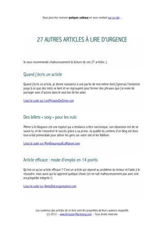 Vous pourriez recevoir quelques cadeaux en vous rendant sur ce site...
27 AUTRES ARTICLES À LIRE D'URGENCE
Je vous recommande chaleureusement la lecture de ces 27 articles ;)
Quand j'écris un article
Quand j’écris un article, je donne naissance à une partie de moi-même dont j’ignorais l’existence
jusqu’à ce que des mots se lient et se regroupent pour former des phrases que j’ai envie de
partager avec d’autres dans le seul but de les aider.
Lisez la suite sur LesPhrasesDeZenie.com
Des billets « sexy » pour les nuls
Même si le blogueur est une espèce qui a tendance a être narcissique, son obsession est de se
savoir lu, et de rencontrer le succès grâce a sa prose...la qualité du contenu d’un blog est donc
tout-à-fait primordiale pour attirer les gens sur votre site et les fidéliser.
Lisez la suite sur MonBeaureauALaMaison.com
Article efficace : mode d'emploi en 14 points
Qu’est-ce qu’un article efficace ? C’est un article qui répond au problème du lecteur et l’aide à le
résoudre, mais aussi qui lui apprend quelque chose (on ne naît malheureusement pas avec une
encyclopédie intégrée !)
Lisez la suite sur ReineDeLorganisation.com
Les contenus des articles de ce livre sont les propriétés de leurs auteurs respectifs
(c) 2012 – www.Virtuose-Marketing.com – Tous droits réservés
 
